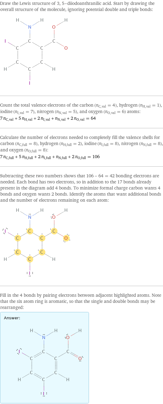 Draw the Lewis structure of 3, 5-diiodoanthranilic acid. Start by drawing the overall structure of the molecule, ignoring potential double and triple bonds:  Count the total valence electrons of the carbon (n_C, val = 4), hydrogen (n_H, val = 1), iodine (n_I, val = 7), nitrogen (n_N, val = 5), and oxygen (n_O, val = 6) atoms: 7 n_C, val + 5 n_H, val + 2 n_I, val + n_N, val + 2 n_O, val = 64 Calculate the number of electrons needed to completely fill the valence shells for carbon (n_C, full = 8), hydrogen (n_H, full = 2), iodine (n_I, full = 8), nitrogen (n_N, full = 8), and oxygen (n_O, full = 8): 7 n_C, full + 5 n_H, full + 2 n_I, full + n_N, full + 2 n_O, full = 106 Subtracting these two numbers shows that 106 - 64 = 42 bonding electrons are needed. Each bond has two electrons, so in addition to the 17 bonds already present in the diagram add 4 bonds. To minimize formal charge carbon wants 4 bonds and oxygen wants 2 bonds. Identify the atoms that want additional bonds and the number of electrons remaining on each atom:  Fill in the 4 bonds by pairing electrons between adjacent highlighted atoms. Note that the six atom ring is aromatic, so that the single and double bonds may be rearranged: Answer: |   | 