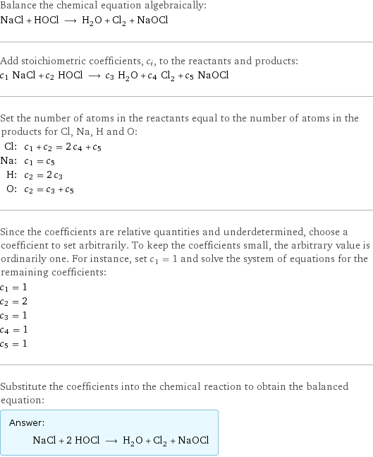 Balance the chemical equation algebraically: NaCl + HOCl ⟶ H_2O + Cl_2 + NaOCl Add stoichiometric coefficients, c_i, to the reactants and products: c_1 NaCl + c_2 HOCl ⟶ c_3 H_2O + c_4 Cl_2 + c_5 NaOCl Set the number of atoms in the reactants equal to the number of atoms in the products for Cl, Na, H and O: Cl: | c_1 + c_2 = 2 c_4 + c_5 Na: | c_1 = c_5 H: | c_2 = 2 c_3 O: | c_2 = c_3 + c_5 Since the coefficients are relative quantities and underdetermined, choose a coefficient to set arbitrarily. To keep the coefficients small, the arbitrary value is ordinarily one. For instance, set c_1 = 1 and solve the system of equations for the remaining coefficients: c_1 = 1 c_2 = 2 c_3 = 1 c_4 = 1 c_5 = 1 Substitute the coefficients into the chemical reaction to obtain the balanced equation: Answer: |   | NaCl + 2 HOCl ⟶ H_2O + Cl_2 + NaOCl