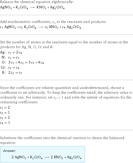 Balance the chemical equation algebraically: AgNO_3 + K_2CrO_4 ⟶ KNO_3 + Ag_2CrO_4 Add stoichiometric coefficients, c_i, to the reactants and products: c_1 AgNO_3 + c_2 K_2CrO_4 ⟶ c_3 KNO_3 + c_4 Ag_2CrO_4 Set the number of atoms in the reactants equal to the number of atoms in the products for Ag, N, O, Cr and K: Ag: | c_1 = 2 c_4 N: | c_1 = c_3 O: | 3 c_1 + 4 c_2 = 3 c_3 + 4 c_4 Cr: | c_2 = c_4 K: | 2 c_2 = c_3 Since the coefficients are relative quantities and underdetermined, choose a coefficient to set arbitrarily. To keep the coefficients small, the arbitrary value is ordinarily one. For instance, set c_2 = 1 and solve the system of equations for the remaining coefficients: c_1 = 2 c_2 = 1 c_3 = 2 c_4 = 1 Substitute the coefficients into the chemical reaction to obtain the balanced equation: Answer: |   | 2 AgNO_3 + K_2CrO_4 ⟶ 2 KNO_3 + Ag_2CrO_4