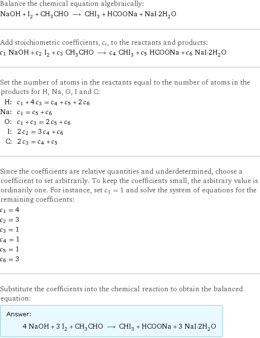 Balance the chemical equation algebraically: NaOH + I_2 + CH_3CHO ⟶ CHI_3 + HCOONa + NaI·2H_2O Add stoichiometric coefficients, c_i, to the reactants and products: c_1 NaOH + c_2 I_2 + c_3 CH_3CHO ⟶ c_4 CHI_3 + c_5 HCOONa + c_6 NaI·2H_2O Set the number of atoms in the reactants equal to the number of atoms in the products for H, Na, O, I and C: H: | c_1 + 4 c_3 = c_4 + c_5 + 2 c_6 Na: | c_1 = c_5 + c_6 O: | c_1 + c_3 = 2 c_5 + c_6 I: | 2 c_2 = 3 c_4 + c_6 C: | 2 c_3 = c_4 + c_5 Since the coefficients are relative quantities and underdetermined, choose a coefficient to set arbitrarily. To keep the coefficients small, the arbitrary value is ordinarily one. For instance, set c_3 = 1 and solve the system of equations for the remaining coefficients: c_1 = 4 c_2 = 3 c_3 = 1 c_4 = 1 c_5 = 1 c_6 = 3 Substitute the coefficients into the chemical reaction to obtain the balanced equation: Answer: |   | 4 NaOH + 3 I_2 + CH_3CHO ⟶ CHI_3 + HCOONa + 3 NaI·2H_2O