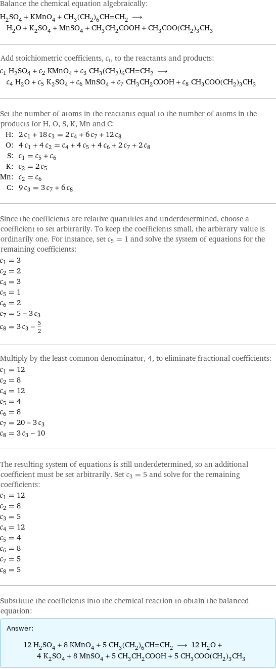 Balance the chemical equation algebraically: H_2SO_4 + KMnO_4 + CH_3(CH_2)_6CH=CH_2 ⟶ H_2O + K_2SO_4 + MnSO_4 + CH_3CH_2COOH + CH_3COO(CH_2)_3CH_3 Add stoichiometric coefficients, c_i, to the reactants and products: c_1 H_2SO_4 + c_2 KMnO_4 + c_3 CH_3(CH_2)_6CH=CH_2 ⟶ c_4 H_2O + c_5 K_2SO_4 + c_6 MnSO_4 + c_7 CH_3CH_2COOH + c_8 CH_3COO(CH_2)_3CH_3 Set the number of atoms in the reactants equal to the number of atoms in the products for H, O, S, K, Mn and C: H: | 2 c_1 + 18 c_3 = 2 c_4 + 6 c_7 + 12 c_8 O: | 4 c_1 + 4 c_2 = c_4 + 4 c_5 + 4 c_6 + 2 c_7 + 2 c_8 S: | c_1 = c_5 + c_6 K: | c_2 = 2 c_5 Mn: | c_2 = c_6 C: | 9 c_3 = 3 c_7 + 6 c_8 Since the coefficients are relative quantities and underdetermined, choose a coefficient to set arbitrarily. To keep the coefficients small, the arbitrary value is ordinarily one. For instance, set c_5 = 1 and solve the system of equations for the remaining coefficients: c_1 = 3 c_2 = 2 c_4 = 3 c_5 = 1 c_6 = 2 c_7 = 5 - 3 c_3 c_8 = 3 c_3 - 5/2 Multiply by the least common denominator, 4, to eliminate fractional coefficients: c_1 = 12 c_2 = 8 c_4 = 12 c_5 = 4 c_6 = 8 c_7 = 20 - 3 c_3 c_8 = 3 c_3 - 10 The resulting system of equations is still underdetermined, so an additional coefficient must be set arbitrarily. Set c_3 = 5 and solve for the remaining coefficients: c_1 = 12 c_2 = 8 c_3 = 5 c_4 = 12 c_5 = 4 c_6 = 8 c_7 = 5 c_8 = 5 Substitute the coefficients into the chemical reaction to obtain the balanced equation: Answer: |   | 12 H_2SO_4 + 8 KMnO_4 + 5 CH_3(CH_2)_6CH=CH_2 ⟶ 12 H_2O + 4 K_2SO_4 + 8 MnSO_4 + 5 CH_3CH_2COOH + 5 CH_3COO(CH_2)_3CH_3