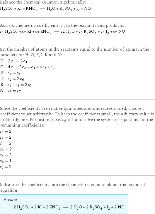 Balance the chemical equation algebraically: H_2SO_4 + KI + KNO_2 ⟶ H_2O + K_2SO_4 + I_2 + NO Add stoichiometric coefficients, c_i, to the reactants and products: c_1 H_2SO_4 + c_2 KI + c_3 KNO_2 ⟶ c_4 H_2O + c_5 K_2SO_4 + c_6 I_2 + c_7 NO Set the number of atoms in the reactants equal to the number of atoms in the products for H, O, S, I, K and N: H: | 2 c_1 = 2 c_4 O: | 4 c_1 + 2 c_3 = c_4 + 4 c_5 + c_7 S: | c_1 = c_5 I: | c_2 = 2 c_6 K: | c_2 + c_3 = 2 c_5 N: | c_3 = c_7 Since the coefficients are relative quantities and underdetermined, choose a coefficient to set arbitrarily. To keep the coefficients small, the arbitrary value is ordinarily one. For instance, set c_6 = 1 and solve the system of equations for the remaining coefficients: c_1 = 2 c_2 = 2 c_3 = 2 c_4 = 2 c_5 = 2 c_6 = 1 c_7 = 2 Substitute the coefficients into the chemical reaction to obtain the balanced equation: Answer: |   | 2 H_2SO_4 + 2 KI + 2 KNO_2 ⟶ 2 H_2O + 2 K_2SO_4 + I_2 + 2 NO