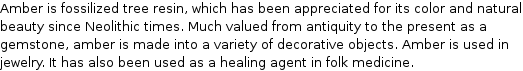 Amber is fossilized tree resin, which has been appreciated for its color and natural beauty since Neolithic times. Much valued from antiquity to the present as a gemstone, amber is made into a variety of decorative objects. Amber is used in jewelry. It has also been used as a healing agent in folk medicine.
