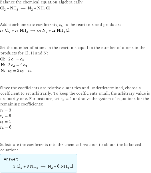 Balance the chemical equation algebraically: Cl_2 + NH_3 ⟶ N_2 + NH_4Cl Add stoichiometric coefficients, c_i, to the reactants and products: c_1 Cl_2 + c_2 NH_3 ⟶ c_3 N_2 + c_4 NH_4Cl Set the number of atoms in the reactants equal to the number of atoms in the products for Cl, H and N: Cl: | 2 c_1 = c_4 H: | 3 c_2 = 4 c_4 N: | c_2 = 2 c_3 + c_4 Since the coefficients are relative quantities and underdetermined, choose a coefficient to set arbitrarily. To keep the coefficients small, the arbitrary value is ordinarily one. For instance, set c_3 = 1 and solve the system of equations for the remaining coefficients: c_1 = 3 c_2 = 8 c_3 = 1 c_4 = 6 Substitute the coefficients into the chemical reaction to obtain the balanced equation: Answer: |   | 3 Cl_2 + 8 NH_3 ⟶ N_2 + 6 NH_4Cl