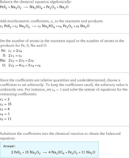 Balance the chemical equation algebraically: FeS_2 + Na_2O_2 ⟶ Na_2SO_4 + Fe_2O_3 + Na_2O Add stoichiometric coefficients, c_i, to the reactants and products: c_1 FeS_2 + c_2 Na_2O_2 ⟶ c_3 Na_2SO_4 + c_4 Fe_2O_3 + c_5 Na_2O Set the number of atoms in the reactants equal to the number of atoms in the products for Fe, S, Na and O: Fe: | c_1 = 2 c_4 S: | 2 c_1 = c_3 Na: | 2 c_2 = 2 c_3 + 2 c_5 O: | 2 c_2 = 4 c_3 + 3 c_4 + c_5 Since the coefficients are relative quantities and underdetermined, choose a coefficient to set arbitrarily. To keep the coefficients small, the arbitrary value is ordinarily one. For instance, set c_4 = 1 and solve the system of equations for the remaining coefficients: c_1 = 2 c_2 = 15 c_3 = 4 c_4 = 1 c_5 = 11 Substitute the coefficients into the chemical reaction to obtain the balanced equation: Answer: |   | 2 FeS_2 + 15 Na_2O_2 ⟶ 4 Na_2SO_4 + Fe_2O_3 + 11 Na_2O