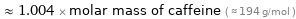  ≈ 1.004 × molar mass of caffeine ( ≈ 194 g/mol )