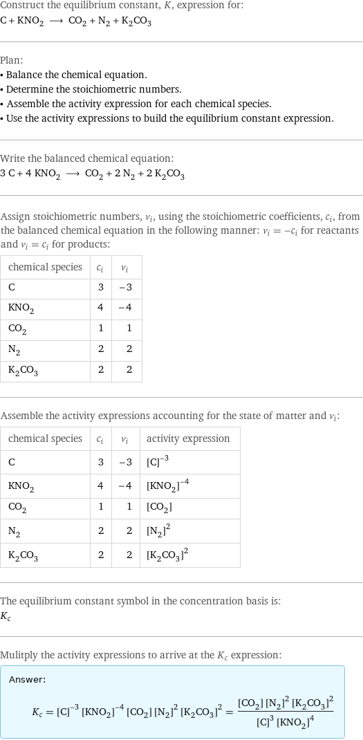 Construct the equilibrium constant, K, expression for: C + KNO_2 ⟶ CO_2 + N_2 + K_2CO_3 Plan: • Balance the chemical equation. • Determine the stoichiometric numbers. • Assemble the activity expression for each chemical species. • Use the activity expressions to build the equilibrium constant expression. Write the balanced chemical equation: 3 C + 4 KNO_2 ⟶ CO_2 + 2 N_2 + 2 K_2CO_3 Assign stoichiometric numbers, ν_i, using the stoichiometric coefficients, c_i, from the balanced chemical equation in the following manner: ν_i = -c_i for reactants and ν_i = c_i for products: chemical species | c_i | ν_i C | 3 | -3 KNO_2 | 4 | -4 CO_2 | 1 | 1 N_2 | 2 | 2 K_2CO_3 | 2 | 2 Assemble the activity expressions accounting for the state of matter and ν_i: chemical species | c_i | ν_i | activity expression C | 3 | -3 | ([C])^(-3) KNO_2 | 4 | -4 | ([KNO2])^(-4) CO_2 | 1 | 1 | [CO2] N_2 | 2 | 2 | ([N2])^2 K_2CO_3 | 2 | 2 | ([K2CO3])^2 The equilibrium constant symbol in the concentration basis is: K_c Mulitply the activity expressions to arrive at the K_c expression: Answer: |   | K_c = ([C])^(-3) ([KNO2])^(-4) [CO2] ([N2])^2 ([K2CO3])^2 = ([CO2] ([N2])^2 ([K2CO3])^2)/(([C])^3 ([KNO2])^4)