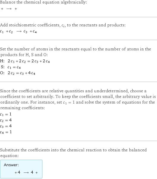 Balance the chemical equation algebraically:  + ⟶ +  Add stoichiometric coefficients, c_i, to the reactants and products: c_1 + c_2 ⟶ c_3 + c_4  Set the number of atoms in the reactants equal to the number of atoms in the products for H, S and O: H: | 2 c_1 + 2 c_2 = 2 c_3 + 2 c_4 S: | c_1 = c_4 O: | 2 c_2 = c_3 + 4 c_4 Since the coefficients are relative quantities and underdetermined, choose a coefficient to set arbitrarily. To keep the coefficients small, the arbitrary value is ordinarily one. For instance, set c_1 = 1 and solve the system of equations for the remaining coefficients: c_1 = 1 c_2 = 4 c_3 = 4 c_4 = 1 Substitute the coefficients into the chemical reaction to obtain the balanced equation: Answer: |   | + 4 ⟶ 4 + 