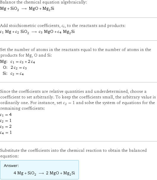 Balance the chemical equation algebraically: Mg + SiO_2 ⟶ MgO + Mg_2Si Add stoichiometric coefficients, c_i, to the reactants and products: c_1 Mg + c_2 SiO_2 ⟶ c_3 MgO + c_4 Mg_2Si Set the number of atoms in the reactants equal to the number of atoms in the products for Mg, O and Si: Mg: | c_1 = c_3 + 2 c_4 O: | 2 c_2 = c_3 Si: | c_2 = c_4 Since the coefficients are relative quantities and underdetermined, choose a coefficient to set arbitrarily. To keep the coefficients small, the arbitrary value is ordinarily one. For instance, set c_2 = 1 and solve the system of equations for the remaining coefficients: c_1 = 4 c_2 = 1 c_3 = 2 c_4 = 1 Substitute the coefficients into the chemical reaction to obtain the balanced equation: Answer: |   | 4 Mg + SiO_2 ⟶ 2 MgO + Mg_2Si