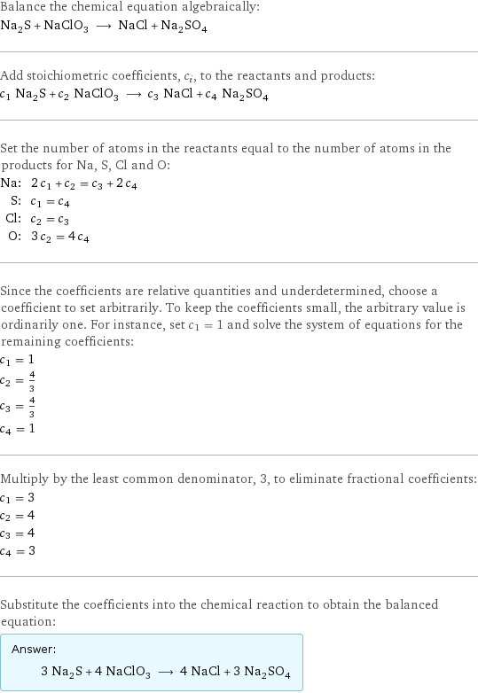 Balance the chemical equation algebraically: Na_2S + NaClO_3 ⟶ NaCl + Na_2SO_4 Add stoichiometric coefficients, c_i, to the reactants and products: c_1 Na_2S + c_2 NaClO_3 ⟶ c_3 NaCl + c_4 Na_2SO_4 Set the number of atoms in the reactants equal to the number of atoms in the products for Na, S, Cl and O: Na: | 2 c_1 + c_2 = c_3 + 2 c_4 S: | c_1 = c_4 Cl: | c_2 = c_3 O: | 3 c_2 = 4 c_4 Since the coefficients are relative quantities and underdetermined, choose a coefficient to set arbitrarily. To keep the coefficients small, the arbitrary value is ordinarily one. For instance, set c_1 = 1 and solve the system of equations for the remaining coefficients: c_1 = 1 c_2 = 4/3 c_3 = 4/3 c_4 = 1 Multiply by the least common denominator, 3, to eliminate fractional coefficients: c_1 = 3 c_2 = 4 c_3 = 4 c_4 = 3 Substitute the coefficients into the chemical reaction to obtain the balanced equation: Answer: |   | 3 Na_2S + 4 NaClO_3 ⟶ 4 NaCl + 3 Na_2SO_4