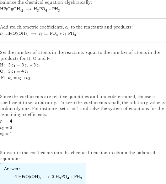 Balance the chemical equation algebraically: HP(O)(OH)_2 ⟶ H_3PO_4 + PH_3 Add stoichiometric coefficients, c_i, to the reactants and products: c_1 HP(O)(OH)_2 ⟶ c_2 H_3PO_4 + c_3 PH_3 Set the number of atoms in the reactants equal to the number of atoms in the products for H, O and P: H: | 3 c_1 = 3 c_2 + 3 c_3 O: | 3 c_1 = 4 c_2 P: | c_1 = c_2 + c_3 Since the coefficients are relative quantities and underdetermined, choose a coefficient to set arbitrarily. To keep the coefficients small, the arbitrary value is ordinarily one. For instance, set c_3 = 1 and solve the system of equations for the remaining coefficients: c_1 = 4 c_2 = 3 c_3 = 1 Substitute the coefficients into the chemical reaction to obtain the balanced equation: Answer: |   | 4 HP(O)(OH)_2 ⟶ 3 H_3PO_4 + PH_3