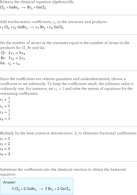 Balance the chemical equation algebraically: Cl_2 + GaBr_3 ⟶ Br_2 + GaCl_3 Add stoichiometric coefficients, c_i, to the reactants and products: c_1 Cl_2 + c_2 GaBr_3 ⟶ c_3 Br_2 + c_4 GaCl_3 Set the number of atoms in the reactants equal to the number of atoms in the products for Cl, Br and Ga: Cl: | 2 c_1 = 3 c_4 Br: | 3 c_2 = 2 c_3 Ga: | c_2 = c_4 Since the coefficients are relative quantities and underdetermined, choose a coefficient to set arbitrarily. To keep the coefficients small, the arbitrary value is ordinarily one. For instance, set c_2 = 1 and solve the system of equations for the remaining coefficients: c_1 = 3/2 c_2 = 1 c_3 = 3/2 c_4 = 1 Multiply by the least common denominator, 2, to eliminate fractional coefficients: c_1 = 3 c_2 = 2 c_3 = 3 c_4 = 2 Substitute the coefficients into the chemical reaction to obtain the balanced equation: Answer: |   | 3 Cl_2 + 2 GaBr_3 ⟶ 3 Br_2 + 2 GaCl_3