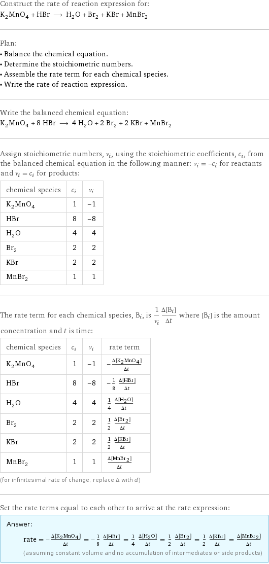 Construct the rate of reaction expression for: K_2MnO_4 + HBr ⟶ H_2O + Br_2 + KBr + MnBr_2 Plan: • Balance the chemical equation. • Determine the stoichiometric numbers. • Assemble the rate term for each chemical species. • Write the rate of reaction expression. Write the balanced chemical equation: K_2MnO_4 + 8 HBr ⟶ 4 H_2O + 2 Br_2 + 2 KBr + MnBr_2 Assign stoichiometric numbers, ν_i, using the stoichiometric coefficients, c_i, from the balanced chemical equation in the following manner: ν_i = -c_i for reactants and ν_i = c_i for products: chemical species | c_i | ν_i K_2MnO_4 | 1 | -1 HBr | 8 | -8 H_2O | 4 | 4 Br_2 | 2 | 2 KBr | 2 | 2 MnBr_2 | 1 | 1 The rate term for each chemical species, B_i, is 1/ν_i(Δ[B_i])/(Δt) where [B_i] is the amount concentration and t is time: chemical species | c_i | ν_i | rate term K_2MnO_4 | 1 | -1 | -(Δ[K2MnO4])/(Δt) HBr | 8 | -8 | -1/8 (Δ[HBr])/(Δt) H_2O | 4 | 4 | 1/4 (Δ[H2O])/(Δt) Br_2 | 2 | 2 | 1/2 (Δ[Br2])/(Δt) KBr | 2 | 2 | 1/2 (Δ[KBr])/(Δt) MnBr_2 | 1 | 1 | (Δ[MnBr2])/(Δt) (for infinitesimal rate of change, replace Δ with d) Set the rate terms equal to each other to arrive at the rate expression: Answer: |   | rate = -(Δ[K2MnO4])/(Δt) = -1/8 (Δ[HBr])/(Δt) = 1/4 (Δ[H2O])/(Δt) = 1/2 (Δ[Br2])/(Δt) = 1/2 (Δ[KBr])/(Δt) = (Δ[MnBr2])/(Δt) (assuming constant volume and no accumulation of intermediates or side products)