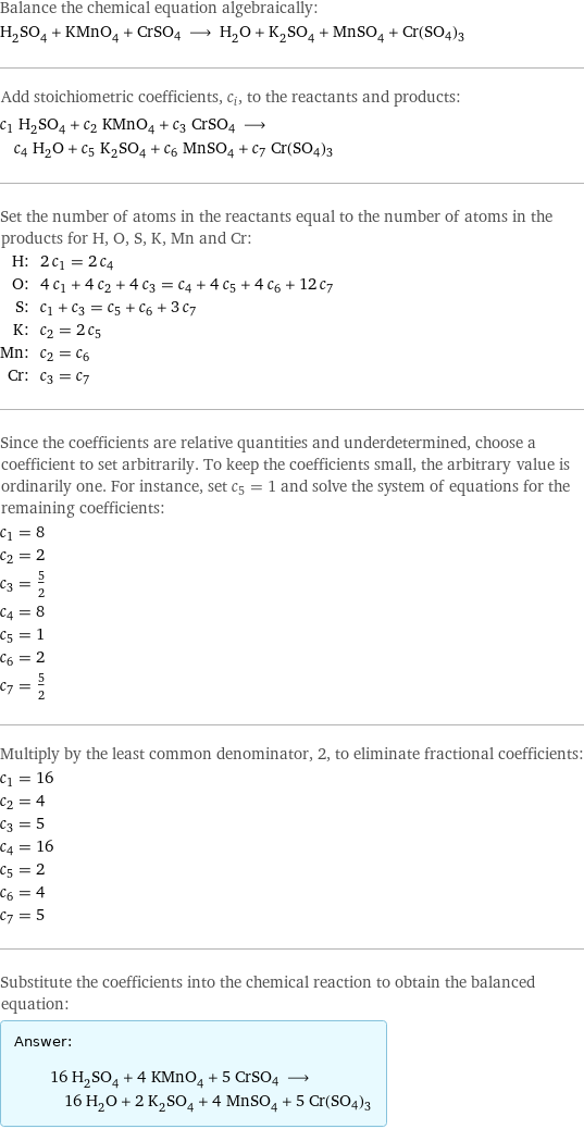 Balance the chemical equation algebraically: H_2SO_4 + KMnO_4 + CrSO4 ⟶ H_2O + K_2SO_4 + MnSO_4 + Cr(SO4)3 Add stoichiometric coefficients, c_i, to the reactants and products: c_1 H_2SO_4 + c_2 KMnO_4 + c_3 CrSO4 ⟶ c_4 H_2O + c_5 K_2SO_4 + c_6 MnSO_4 + c_7 Cr(SO4)3 Set the number of atoms in the reactants equal to the number of atoms in the products for H, O, S, K, Mn and Cr: H: | 2 c_1 = 2 c_4 O: | 4 c_1 + 4 c_2 + 4 c_3 = c_4 + 4 c_5 + 4 c_6 + 12 c_7 S: | c_1 + c_3 = c_5 + c_6 + 3 c_7 K: | c_2 = 2 c_5 Mn: | c_2 = c_6 Cr: | c_3 = c_7 Since the coefficients are relative quantities and underdetermined, choose a coefficient to set arbitrarily. To keep the coefficients small, the arbitrary value is ordinarily one. For instance, set c_5 = 1 and solve the system of equations for the remaining coefficients: c_1 = 8 c_2 = 2 c_3 = 5/2 c_4 = 8 c_5 = 1 c_6 = 2 c_7 = 5/2 Multiply by the least common denominator, 2, to eliminate fractional coefficients: c_1 = 16 c_2 = 4 c_3 = 5 c_4 = 16 c_5 = 2 c_6 = 4 c_7 = 5 Substitute the coefficients into the chemical reaction to obtain the balanced equation: Answer: |   | 16 H_2SO_4 + 4 KMnO_4 + 5 CrSO4 ⟶ 16 H_2O + 2 K_2SO_4 + 4 MnSO_4 + 5 Cr(SO4)3