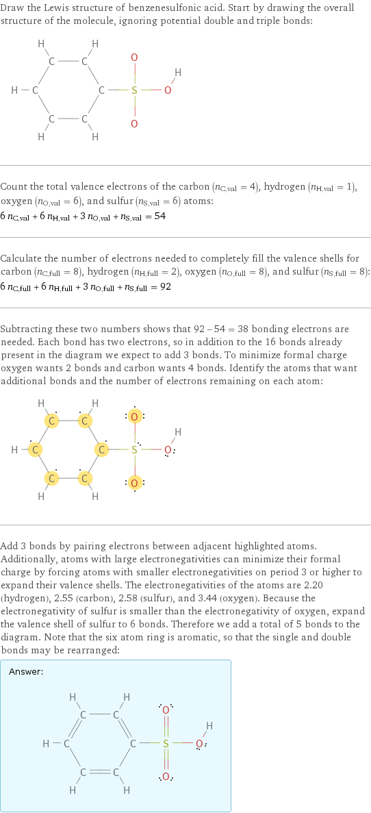 Draw the Lewis structure of benzenesulfonic acid. Start by drawing the overall structure of the molecule, ignoring potential double and triple bonds:  Count the total valence electrons of the carbon (n_C, val = 4), hydrogen (n_H, val = 1), oxygen (n_O, val = 6), and sulfur (n_S, val = 6) atoms: 6 n_C, val + 6 n_H, val + 3 n_O, val + n_S, val = 54 Calculate the number of electrons needed to completely fill the valence shells for carbon (n_C, full = 8), hydrogen (n_H, full = 2), oxygen (n_O, full = 8), and sulfur (n_S, full = 8): 6 n_C, full + 6 n_H, full + 3 n_O, full + n_S, full = 92 Subtracting these two numbers shows that 92 - 54 = 38 bonding electrons are needed. Each bond has two electrons, so in addition to the 16 bonds already present in the diagram we expect to add 3 bonds. To minimize formal charge oxygen wants 2 bonds and carbon wants 4 bonds. Identify the atoms that want additional bonds and the number of electrons remaining on each atom:  Add 3 bonds by pairing electrons between adjacent highlighted atoms. Additionally, atoms with large electronegativities can minimize their formal charge by forcing atoms with smaller electronegativities on period 3 or higher to expand their valence shells. The electronegativities of the atoms are 2.20 (hydrogen), 2.55 (carbon), 2.58 (sulfur), and 3.44 (oxygen). Because the electronegativity of sulfur is smaller than the electronegativity of oxygen, expand the valence shell of sulfur to 6 bonds. Therefore we add a total of 5 bonds to the diagram. Note that the six atom ring is aromatic, so that the single and double bonds may be rearranged: Answer: |   | 