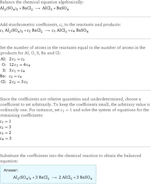 Balance the chemical equation algebraically: Al_2(SO_4)_3 + BaCl_2 ⟶ AlCl_3 + BaSO_4 Add stoichiometric coefficients, c_i, to the reactants and products: c_1 Al_2(SO_4)_3 + c_2 BaCl_2 ⟶ c_3 AlCl_3 + c_4 BaSO_4 Set the number of atoms in the reactants equal to the number of atoms in the products for Al, O, S, Ba and Cl: Al: | 2 c_1 = c_3 O: | 12 c_1 = 4 c_4 S: | 3 c_1 = c_4 Ba: | c_2 = c_4 Cl: | 2 c_2 = 3 c_3 Since the coefficients are relative quantities and underdetermined, choose a coefficient to set arbitrarily. To keep the coefficients small, the arbitrary value is ordinarily one. For instance, set c_1 = 1 and solve the system of equations for the remaining coefficients: c_1 = 1 c_2 = 3 c_3 = 2 c_4 = 3 Substitute the coefficients into the chemical reaction to obtain the balanced equation: Answer: |   | Al_2(SO_4)_3 + 3 BaCl_2 ⟶ 2 AlCl_3 + 3 BaSO_4
