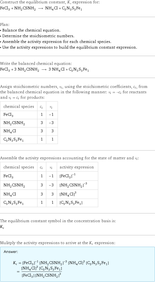 Construct the equilibrium constant, K, expression for: FeCl_3 + NH_2CSNH_2 ⟶ NH_4Cl + C_3N_3S_3Fe_1 Plan: • Balance the chemical equation. • Determine the stoichiometric numbers. • Assemble the activity expression for each chemical species. • Use the activity expressions to build the equilibrium constant expression. Write the balanced chemical equation: FeCl_3 + 3 NH_2CSNH_2 ⟶ 3 NH_4Cl + C_3N_3S_3Fe_1 Assign stoichiometric numbers, ν_i, using the stoichiometric coefficients, c_i, from the balanced chemical equation in the following manner: ν_i = -c_i for reactants and ν_i = c_i for products: chemical species | c_i | ν_i FeCl_3 | 1 | -1 NH_2CSNH_2 | 3 | -3 NH_4Cl | 3 | 3 C_3N_3S_3Fe_1 | 1 | 1 Assemble the activity expressions accounting for the state of matter and ν_i: chemical species | c_i | ν_i | activity expression FeCl_3 | 1 | -1 | ([FeCl3])^(-1) NH_2CSNH_2 | 3 | -3 | ([NH2CSNH2])^(-3) NH_4Cl | 3 | 3 | ([NH4Cl])^3 C_3N_3S_3Fe_1 | 1 | 1 | [C3N3S3Fe1] The equilibrium constant symbol in the concentration basis is: K_c Mulitply the activity expressions to arrive at the K_c expression: Answer: |   | K_c = ([FeCl3])^(-1) ([NH2CSNH2])^(-3) ([NH4Cl])^3 [C3N3S3Fe1] = (([NH4Cl])^3 [C3N3S3Fe1])/([FeCl3] ([NH2CSNH2])^3)