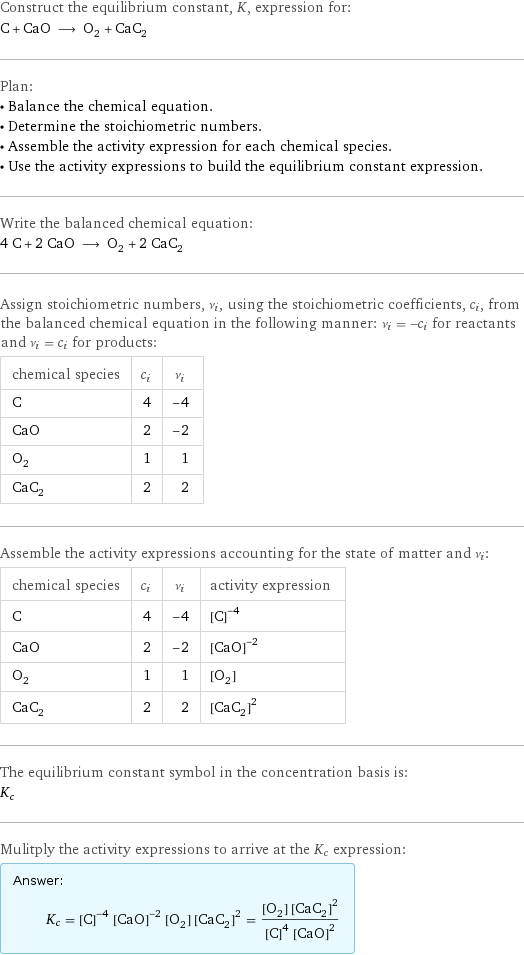 Construct the equilibrium constant, K, expression for: C + CaO ⟶ O_2 + CaC_2 Plan: • Balance the chemical equation. • Determine the stoichiometric numbers. • Assemble the activity expression for each chemical species. • Use the activity expressions to build the equilibrium constant expression. Write the balanced chemical equation: 4 C + 2 CaO ⟶ O_2 + 2 CaC_2 Assign stoichiometric numbers, ν_i, using the stoichiometric coefficients, c_i, from the balanced chemical equation in the following manner: ν_i = -c_i for reactants and ν_i = c_i for products: chemical species | c_i | ν_i C | 4 | -4 CaO | 2 | -2 O_2 | 1 | 1 CaC_2 | 2 | 2 Assemble the activity expressions accounting for the state of matter and ν_i: chemical species | c_i | ν_i | activity expression C | 4 | -4 | ([C])^(-4) CaO | 2 | -2 | ([CaO])^(-2) O_2 | 1 | 1 | [O2] CaC_2 | 2 | 2 | ([CaC2])^2 The equilibrium constant symbol in the concentration basis is: K_c Mulitply the activity expressions to arrive at the K_c expression: Answer: |   | K_c = ([C])^(-4) ([CaO])^(-2) [O2] ([CaC2])^2 = ([O2] ([CaC2])^2)/(([C])^4 ([CaO])^2)