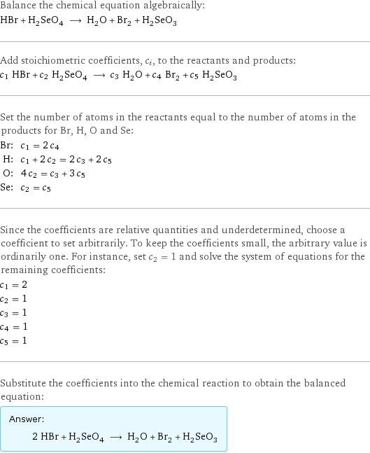 Balance the chemical equation algebraically: HBr + H_2SeO_4 ⟶ H_2O + Br_2 + H_2SeO_3 Add stoichiometric coefficients, c_i, to the reactants and products: c_1 HBr + c_2 H_2SeO_4 ⟶ c_3 H_2O + c_4 Br_2 + c_5 H_2SeO_3 Set the number of atoms in the reactants equal to the number of atoms in the products for Br, H, O and Se: Br: | c_1 = 2 c_4 H: | c_1 + 2 c_2 = 2 c_3 + 2 c_5 O: | 4 c_2 = c_3 + 3 c_5 Se: | c_2 = c_5 Since the coefficients are relative quantities and underdetermined, choose a coefficient to set arbitrarily. To keep the coefficients small, the arbitrary value is ordinarily one. For instance, set c_2 = 1 and solve the system of equations for the remaining coefficients: c_1 = 2 c_2 = 1 c_3 = 1 c_4 = 1 c_5 = 1 Substitute the coefficients into the chemical reaction to obtain the balanced equation: Answer: |   | 2 HBr + H_2SeO_4 ⟶ H_2O + Br_2 + H_2SeO_3