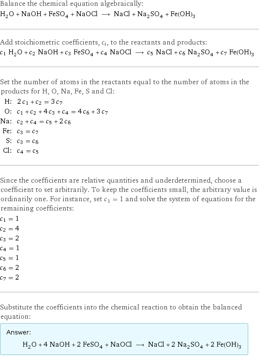 Balance the chemical equation algebraically: H_2O + NaOH + FeSO_4 + NaOCl ⟶ NaCl + Na_2SO_4 + Fe(OH)_3 Add stoichiometric coefficients, c_i, to the reactants and products: c_1 H_2O + c_2 NaOH + c_3 FeSO_4 + c_4 NaOCl ⟶ c_5 NaCl + c_6 Na_2SO_4 + c_7 Fe(OH)_3 Set the number of atoms in the reactants equal to the number of atoms in the products for H, O, Na, Fe, S and Cl: H: | 2 c_1 + c_2 = 3 c_7 O: | c_1 + c_2 + 4 c_3 + c_4 = 4 c_6 + 3 c_7 Na: | c_2 + c_4 = c_5 + 2 c_6 Fe: | c_3 = c_7 S: | c_3 = c_6 Cl: | c_4 = c_5 Since the coefficients are relative quantities and underdetermined, choose a coefficient to set arbitrarily. To keep the coefficients small, the arbitrary value is ordinarily one. For instance, set c_1 = 1 and solve the system of equations for the remaining coefficients: c_1 = 1 c_2 = 4 c_3 = 2 c_4 = 1 c_5 = 1 c_6 = 2 c_7 = 2 Substitute the coefficients into the chemical reaction to obtain the balanced equation: Answer: |   | H_2O + 4 NaOH + 2 FeSO_4 + NaOCl ⟶ NaCl + 2 Na_2SO_4 + 2 Fe(OH)_3