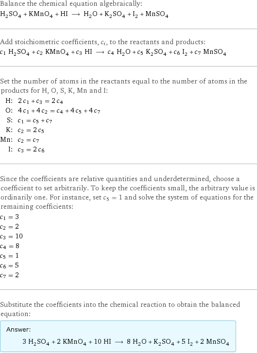 Balance the chemical equation algebraically: H_2SO_4 + KMnO_4 + HI ⟶ H_2O + K_2SO_4 + I_2 + MnSO_4 Add stoichiometric coefficients, c_i, to the reactants and products: c_1 H_2SO_4 + c_2 KMnO_4 + c_3 HI ⟶ c_4 H_2O + c_5 K_2SO_4 + c_6 I_2 + c_7 MnSO_4 Set the number of atoms in the reactants equal to the number of atoms in the products for H, O, S, K, Mn and I: H: | 2 c_1 + c_3 = 2 c_4 O: | 4 c_1 + 4 c_2 = c_4 + 4 c_5 + 4 c_7 S: | c_1 = c_5 + c_7 K: | c_2 = 2 c_5 Mn: | c_2 = c_7 I: | c_3 = 2 c_6 Since the coefficients are relative quantities and underdetermined, choose a coefficient to set arbitrarily. To keep the coefficients small, the arbitrary value is ordinarily one. For instance, set c_5 = 1 and solve the system of equations for the remaining coefficients: c_1 = 3 c_2 = 2 c_3 = 10 c_4 = 8 c_5 = 1 c_6 = 5 c_7 = 2 Substitute the coefficients into the chemical reaction to obtain the balanced equation: Answer: |   | 3 H_2SO_4 + 2 KMnO_4 + 10 HI ⟶ 8 H_2O + K_2SO_4 + 5 I_2 + 2 MnSO_4