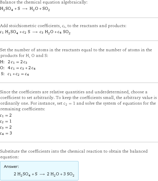 Balance the chemical equation algebraically: H_2SO_4 + S ⟶ H_2O + SO_2 Add stoichiometric coefficients, c_i, to the reactants and products: c_1 H_2SO_4 + c_2 S ⟶ c_3 H_2O + c_4 SO_2 Set the number of atoms in the reactants equal to the number of atoms in the products for H, O and S: H: | 2 c_1 = 2 c_3 O: | 4 c_1 = c_3 + 2 c_4 S: | c_1 + c_2 = c_4 Since the coefficients are relative quantities and underdetermined, choose a coefficient to set arbitrarily. To keep the coefficients small, the arbitrary value is ordinarily one. For instance, set c_2 = 1 and solve the system of equations for the remaining coefficients: c_1 = 2 c_2 = 1 c_3 = 2 c_4 = 3 Substitute the coefficients into the chemical reaction to obtain the balanced equation: Answer: |   | 2 H_2SO_4 + S ⟶ 2 H_2O + 3 SO_2