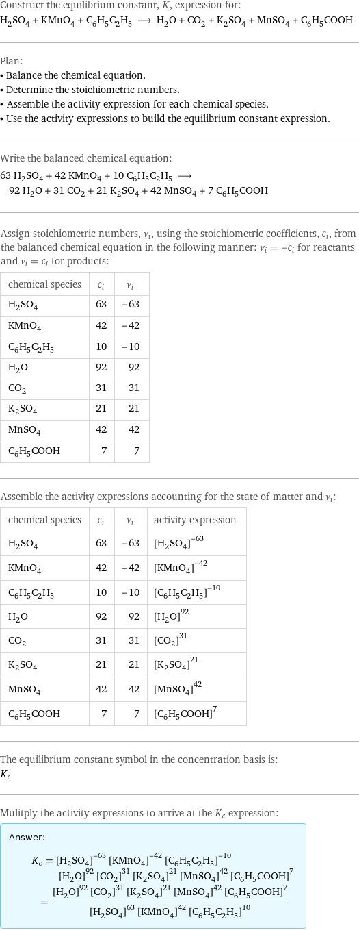 Construct the equilibrium constant, K, expression for: H_2SO_4 + KMnO_4 + C_6H_5C_2H_5 ⟶ H_2O + CO_2 + K_2SO_4 + MnSO_4 + C_6H_5COOH Plan: • Balance the chemical equation. • Determine the stoichiometric numbers. • Assemble the activity expression for each chemical species. • Use the activity expressions to build the equilibrium constant expression. Write the balanced chemical equation: 63 H_2SO_4 + 42 KMnO_4 + 10 C_6H_5C_2H_5 ⟶ 92 H_2O + 31 CO_2 + 21 K_2SO_4 + 42 MnSO_4 + 7 C_6H_5COOH Assign stoichiometric numbers, ν_i, using the stoichiometric coefficients, c_i, from the balanced chemical equation in the following manner: ν_i = -c_i for reactants and ν_i = c_i for products: chemical species | c_i | ν_i H_2SO_4 | 63 | -63 KMnO_4 | 42 | -42 C_6H_5C_2H_5 | 10 | -10 H_2O | 92 | 92 CO_2 | 31 | 31 K_2SO_4 | 21 | 21 MnSO_4 | 42 | 42 C_6H_5COOH | 7 | 7 Assemble the activity expressions accounting for the state of matter and ν_i: chemical species | c_i | ν_i | activity expression H_2SO_4 | 63 | -63 | ([H2SO4])^(-63) KMnO_4 | 42 | -42 | ([KMnO4])^(-42) C_6H_5C_2H_5 | 10 | -10 | ([C6H5C2H5])^(-10) H_2O | 92 | 92 | ([H2O])^92 CO_2 | 31 | 31 | ([CO2])^31 K_2SO_4 | 21 | 21 | ([K2SO4])^21 MnSO_4 | 42 | 42 | ([MnSO4])^42 C_6H_5COOH | 7 | 7 | ([C6H5COOH])^7 The equilibrium constant symbol in the concentration basis is: K_c Mulitply the activity expressions to arrive at the K_c expression: Answer: |   | K_c = ([H2SO4])^(-63) ([KMnO4])^(-42) ([C6H5C2H5])^(-10) ([H2O])^92 ([CO2])^31 ([K2SO4])^21 ([MnSO4])^42 ([C6H5COOH])^7 = (([H2O])^92 ([CO2])^31 ([K2SO4])^21 ([MnSO4])^42 ([C6H5COOH])^7)/(([H2SO4])^63 ([KMnO4])^42 ([C6H5C2H5])^10)