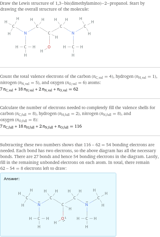 Draw the Lewis structure of 1, 3-bis(dimethylamino)-2-propanol. Start by drawing the overall structure of the molecule:  Count the total valence electrons of the carbon (n_C, val = 4), hydrogen (n_H, val = 1), nitrogen (n_N, val = 5), and oxygen (n_O, val = 6) atoms: 7 n_C, val + 18 n_H, val + 2 n_N, val + n_O, val = 62 Calculate the number of electrons needed to completely fill the valence shells for carbon (n_C, full = 8), hydrogen (n_H, full = 2), nitrogen (n_N, full = 8), and oxygen (n_O, full = 8): 7 n_C, full + 18 n_H, full + 2 n_N, full + n_O, full = 116 Subtracting these two numbers shows that 116 - 62 = 54 bonding electrons are needed. Each bond has two electrons, so the above diagram has all the necessary bonds. There are 27 bonds and hence 54 bonding electrons in the diagram. Lastly, fill in the remaining unbonded electrons on each atom. In total, there remain 62 - 54 = 8 electrons left to draw: Answer: |   | 