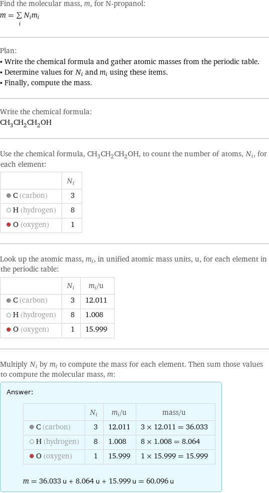 Find the molecular mass, m, for N-propanol: m = sum _iN_im_i Plan: • Write the chemical formula and gather atomic masses from the periodic table. • Determine values for N_i and m_i using these items. • Finally, compute the mass. Write the chemical formula: CH_3CH_2CH_2OH Use the chemical formula, CH_3CH_2CH_2OH, to count the number of atoms, N_i, for each element:  | N_i  C (carbon) | 3  H (hydrogen) | 8  O (oxygen) | 1 Look up the atomic mass, m_i, in unified atomic mass units, u, for each element in the periodic table:  | N_i | m_i/u  C (carbon) | 3 | 12.011  H (hydrogen) | 8 | 1.008  O (oxygen) | 1 | 15.999 Multiply N_i by m_i to compute the mass for each element. Then sum those values to compute the molecular mass, m: Answer: |   | | N_i | m_i/u | mass/u  C (carbon) | 3 | 12.011 | 3 × 12.011 = 36.033  H (hydrogen) | 8 | 1.008 | 8 × 1.008 = 8.064  O (oxygen) | 1 | 15.999 | 1 × 15.999 = 15.999  m = 36.033 u + 8.064 u + 15.999 u = 60.096 u