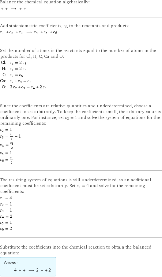 Balance the chemical equation algebraically:  + + ⟶ + +  Add stoichiometric coefficients, c_i, to the reactants and products: c_1 + c_2 + c_3 ⟶ c_4 + c_5 + c_6  Set the number of atoms in the reactants equal to the number of atoms in the products for Cl, H, C, Ca and O: Cl: | c_1 = 2 c_6 H: | c_1 = 2 c_4 C: | c_2 = c_5 Ca: | c_2 + c_3 = c_6 O: | 3 c_2 + c_3 = c_4 + 2 c_5 Since the coefficients are relative quantities and underdetermined, choose a coefficient to set arbitrarily. To keep the coefficients small, the arbitrary value is ordinarily one. For instance, set c_2 = 1 and solve the system of equations for the remaining coefficients: c_2 = 1 c_3 = c_1/2 - 1 c_4 = c_1/2 c_5 = 1 c_6 = c_1/2 The resulting system of equations is still underdetermined, so an additional coefficient must be set arbitrarily. Set c_1 = 4 and solve for the remaining coefficients: c_1 = 4 c_2 = 1 c_3 = 1 c_4 = 2 c_5 = 1 c_6 = 2 Substitute the coefficients into the chemical reaction to obtain the balanced equation: Answer: |   | 4 + + ⟶ 2 + + 2 