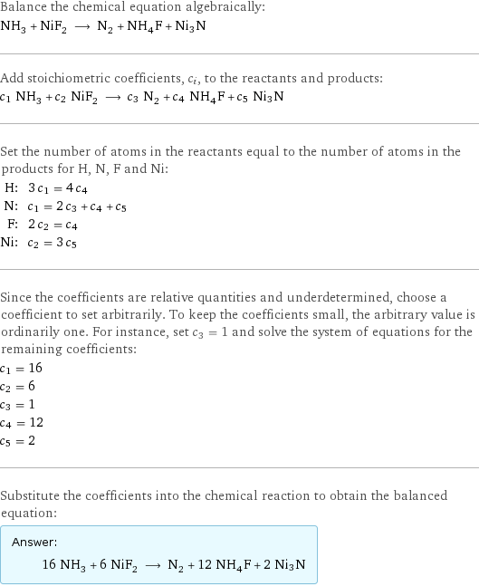 Balance the chemical equation algebraically: NH_3 + NiF_2 ⟶ N_2 + NH_4F + Ni3N Add stoichiometric coefficients, c_i, to the reactants and products: c_1 NH_3 + c_2 NiF_2 ⟶ c_3 N_2 + c_4 NH_4F + c_5 Ni3N Set the number of atoms in the reactants equal to the number of atoms in the products for H, N, F and Ni: H: | 3 c_1 = 4 c_4 N: | c_1 = 2 c_3 + c_4 + c_5 F: | 2 c_2 = c_4 Ni: | c_2 = 3 c_5 Since the coefficients are relative quantities and underdetermined, choose a coefficient to set arbitrarily. To keep the coefficients small, the arbitrary value is ordinarily one. For instance, set c_3 = 1 and solve the system of equations for the remaining coefficients: c_1 = 16 c_2 = 6 c_3 = 1 c_4 = 12 c_5 = 2 Substitute the coefficients into the chemical reaction to obtain the balanced equation: Answer: |   | 16 NH_3 + 6 NiF_2 ⟶ N_2 + 12 NH_4F + 2 Ni3N