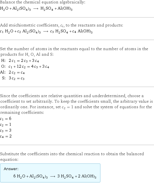 Balance the chemical equation algebraically: H_2O + Al_2(SO_4)_3 ⟶ H_2SO_4 + Al(OH)_3 Add stoichiometric coefficients, c_i, to the reactants and products: c_1 H_2O + c_2 Al_2(SO_4)_3 ⟶ c_3 H_2SO_4 + c_4 Al(OH)_3 Set the number of atoms in the reactants equal to the number of atoms in the products for H, O, Al and S: H: | 2 c_1 = 2 c_3 + 3 c_4 O: | c_1 + 12 c_2 = 4 c_3 + 3 c_4 Al: | 2 c_2 = c_4 S: | 3 c_2 = c_3 Since the coefficients are relative quantities and underdetermined, choose a coefficient to set arbitrarily. To keep the coefficients small, the arbitrary value is ordinarily one. For instance, set c_2 = 1 and solve the system of equations for the remaining coefficients: c_1 = 6 c_2 = 1 c_3 = 3 c_4 = 2 Substitute the coefficients into the chemical reaction to obtain the balanced equation: Answer: |   | 6 H_2O + Al_2(SO_4)_3 ⟶ 3 H_2SO_4 + 2 Al(OH)_3