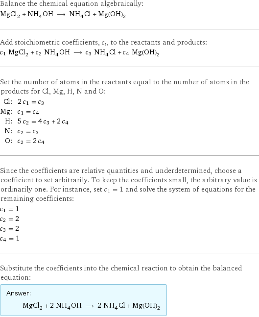 Balance the chemical equation algebraically: MgCl_2 + NH_4OH ⟶ NH_4Cl + Mg(OH)_2 Add stoichiometric coefficients, c_i, to the reactants and products: c_1 MgCl_2 + c_2 NH_4OH ⟶ c_3 NH_4Cl + c_4 Mg(OH)_2 Set the number of atoms in the reactants equal to the number of atoms in the products for Cl, Mg, H, N and O: Cl: | 2 c_1 = c_3 Mg: | c_1 = c_4 H: | 5 c_2 = 4 c_3 + 2 c_4 N: | c_2 = c_3 O: | c_2 = 2 c_4 Since the coefficients are relative quantities and underdetermined, choose a coefficient to set arbitrarily. To keep the coefficients small, the arbitrary value is ordinarily one. For instance, set c_1 = 1 and solve the system of equations for the remaining coefficients: c_1 = 1 c_2 = 2 c_3 = 2 c_4 = 1 Substitute the coefficients into the chemical reaction to obtain the balanced equation: Answer: |   | MgCl_2 + 2 NH_4OH ⟶ 2 NH_4Cl + Mg(OH)_2