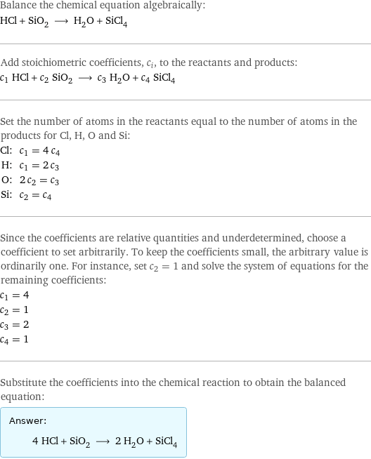 Balance the chemical equation algebraically: HCl + SiO_2 ⟶ H_2O + SiCl_4 Add stoichiometric coefficients, c_i, to the reactants and products: c_1 HCl + c_2 SiO_2 ⟶ c_3 H_2O + c_4 SiCl_4 Set the number of atoms in the reactants equal to the number of atoms in the products for Cl, H, O and Si: Cl: | c_1 = 4 c_4 H: | c_1 = 2 c_3 O: | 2 c_2 = c_3 Si: | c_2 = c_4 Since the coefficients are relative quantities and underdetermined, choose a coefficient to set arbitrarily. To keep the coefficients small, the arbitrary value is ordinarily one. For instance, set c_2 = 1 and solve the system of equations for the remaining coefficients: c_1 = 4 c_2 = 1 c_3 = 2 c_4 = 1 Substitute the coefficients into the chemical reaction to obtain the balanced equation: Answer: |   | 4 HCl + SiO_2 ⟶ 2 H_2O + SiCl_4