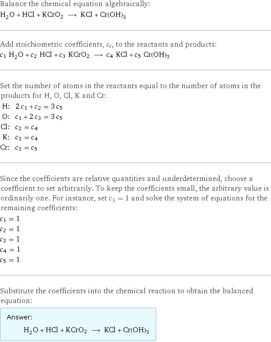 Balance the chemical equation algebraically: H_2O + HCl + KCrO2 ⟶ KCl + Cr(OH)3 Add stoichiometric coefficients, c_i, to the reactants and products: c_1 H_2O + c_2 HCl + c_3 KCrO2 ⟶ c_4 KCl + c_5 Cr(OH)3 Set the number of atoms in the reactants equal to the number of atoms in the products for H, O, Cl, K and Cr: H: | 2 c_1 + c_2 = 3 c_5 O: | c_1 + 2 c_3 = 3 c_5 Cl: | c_2 = c_4 K: | c_3 = c_4 Cr: | c_3 = c_5 Since the coefficients are relative quantities and underdetermined, choose a coefficient to set arbitrarily. To keep the coefficients small, the arbitrary value is ordinarily one. For instance, set c_1 = 1 and solve the system of equations for the remaining coefficients: c_1 = 1 c_2 = 1 c_3 = 1 c_4 = 1 c_5 = 1 Substitute the coefficients into the chemical reaction to obtain the balanced equation: Answer: |   | H_2O + HCl + KCrO2 ⟶ KCl + Cr(OH)3