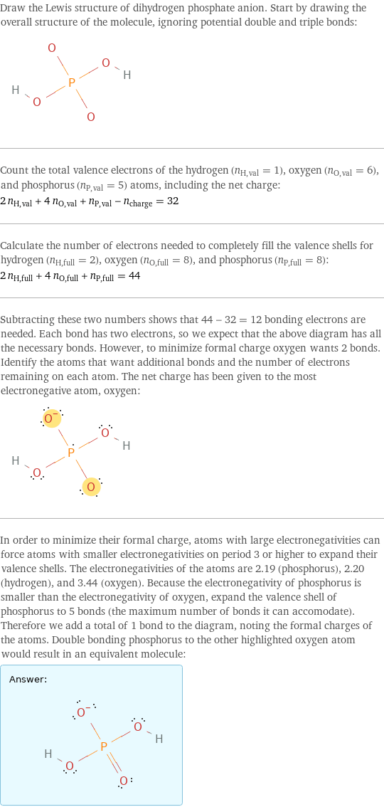 Draw the Lewis structure of dihydrogen phosphate anion. Start by drawing the overall structure of the molecule, ignoring potential double and triple bonds:  Count the total valence electrons of the hydrogen (n_H, val = 1), oxygen (n_O, val = 6), and phosphorus (n_P, val = 5) atoms, including the net charge: 2 n_H, val + 4 n_O, val + n_P, val - n_charge = 32 Calculate the number of electrons needed to completely fill the valence shells for hydrogen (n_H, full = 2), oxygen (n_O, full = 8), and phosphorus (n_P, full = 8): 2 n_H, full + 4 n_O, full + n_P, full = 44 Subtracting these two numbers shows that 44 - 32 = 12 bonding electrons are needed. Each bond has two electrons, so we expect that the above diagram has all the necessary bonds. However, to minimize formal charge oxygen wants 2 bonds. Identify the atoms that want additional bonds and the number of electrons remaining on each atom. The net charge has been given to the most electronegative atom, oxygen:  In order to minimize their formal charge, atoms with large electronegativities can force atoms with smaller electronegativities on period 3 or higher to expand their valence shells. The electronegativities of the atoms are 2.19 (phosphorus), 2.20 (hydrogen), and 3.44 (oxygen). Because the electronegativity of phosphorus is smaller than the electronegativity of oxygen, expand the valence shell of phosphorus to 5 bonds (the maximum number of bonds it can accomodate). Therefore we add a total of 1 bond to the diagram, noting the formal charges of the atoms. Double bonding phosphorus to the other highlighted oxygen atom would result in an equivalent molecule: Answer: |   | 