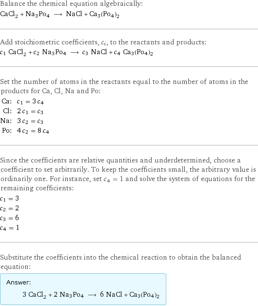 Balance the chemical equation algebraically: CaCl_2 + Na3Po4 ⟶ NaCl + Ca3(Po4)2 Add stoichiometric coefficients, c_i, to the reactants and products: c_1 CaCl_2 + c_2 Na3Po4 ⟶ c_3 NaCl + c_4 Ca3(Po4)2 Set the number of atoms in the reactants equal to the number of atoms in the products for Ca, Cl, Na and Po: Ca: | c_1 = 3 c_4 Cl: | 2 c_1 = c_3 Na: | 3 c_2 = c_3 Po: | 4 c_2 = 8 c_4 Since the coefficients are relative quantities and underdetermined, choose a coefficient to set arbitrarily. To keep the coefficients small, the arbitrary value is ordinarily one. For instance, set c_4 = 1 and solve the system of equations for the remaining coefficients: c_1 = 3 c_2 = 2 c_3 = 6 c_4 = 1 Substitute the coefficients into the chemical reaction to obtain the balanced equation: Answer: |   | 3 CaCl_2 + 2 Na3Po4 ⟶ 6 NaCl + Ca3(Po4)2