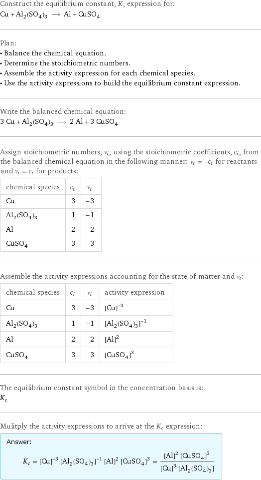 Construct the equilibrium constant, K, expression for: Cu + Al_2(SO_4)_3 ⟶ Al + CuSO_4 Plan: • Balance the chemical equation. • Determine the stoichiometric numbers. • Assemble the activity expression for each chemical species. • Use the activity expressions to build the equilibrium constant expression. Write the balanced chemical equation: 3 Cu + Al_2(SO_4)_3 ⟶ 2 Al + 3 CuSO_4 Assign stoichiometric numbers, ν_i, using the stoichiometric coefficients, c_i, from the balanced chemical equation in the following manner: ν_i = -c_i for reactants and ν_i = c_i for products: chemical species | c_i | ν_i Cu | 3 | -3 Al_2(SO_4)_3 | 1 | -1 Al | 2 | 2 CuSO_4 | 3 | 3 Assemble the activity expressions accounting for the state of matter and ν_i: chemical species | c_i | ν_i | activity expression Cu | 3 | -3 | ([Cu])^(-3) Al_2(SO_4)_3 | 1 | -1 | ([Al2(SO4)3])^(-1) Al | 2 | 2 | ([Al])^2 CuSO_4 | 3 | 3 | ([CuSO4])^3 The equilibrium constant symbol in the concentration basis is: K_c Mulitply the activity expressions to arrive at the K_c expression: Answer: |   | K_c = ([Cu])^(-3) ([Al2(SO4)3])^(-1) ([Al])^2 ([CuSO4])^3 = (([Al])^2 ([CuSO4])^3)/(([Cu])^3 [Al2(SO4)3])