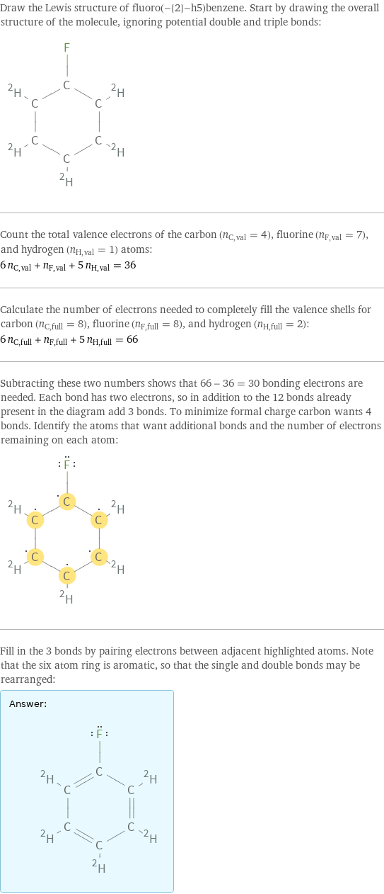 Draw the Lewis structure of fluoro(-{2}-h5)benzene. Start by drawing the overall structure of the molecule, ignoring potential double and triple bonds:  Count the total valence electrons of the carbon (n_C, val = 4), fluorine (n_F, val = 7), and hydrogen (n_H, val = 1) atoms: 6 n_C, val + n_F, val + 5 n_H, val = 36 Calculate the number of electrons needed to completely fill the valence shells for carbon (n_C, full = 8), fluorine (n_F, full = 8), and hydrogen (n_H, full = 2): 6 n_C, full + n_F, full + 5 n_H, full = 66 Subtracting these two numbers shows that 66 - 36 = 30 bonding electrons are needed. Each bond has two electrons, so in addition to the 12 bonds already present in the diagram add 3 bonds. To minimize formal charge carbon wants 4 bonds. Identify the atoms that want additional bonds and the number of electrons remaining on each atom:  Fill in the 3 bonds by pairing electrons between adjacent highlighted atoms. Note that the six atom ring is aromatic, so that the single and double bonds may be rearranged: Answer: |   | 