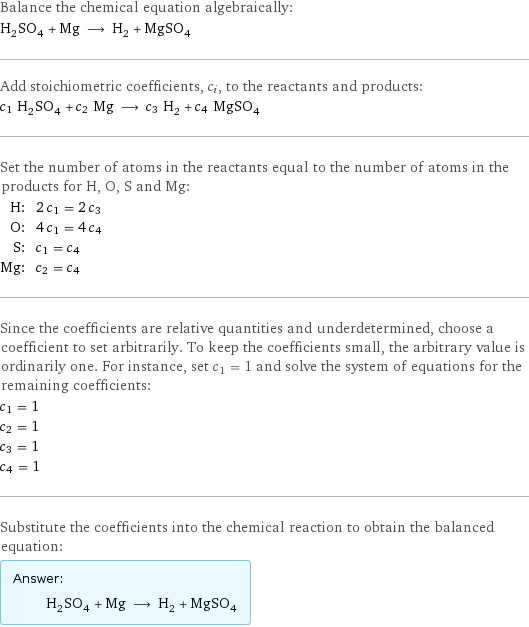 Balance the chemical equation algebraically: H_2SO_4 + Mg ⟶ H_2 + MgSO_4 Add stoichiometric coefficients, c_i, to the reactants and products: c_1 H_2SO_4 + c_2 Mg ⟶ c_3 H_2 + c_4 MgSO_4 Set the number of atoms in the reactants equal to the number of atoms in the products for H, O, S and Mg: H: | 2 c_1 = 2 c_3 O: | 4 c_1 = 4 c_4 S: | c_1 = c_4 Mg: | c_2 = c_4 Since the coefficients are relative quantities and underdetermined, choose a coefficient to set arbitrarily. To keep the coefficients small, the arbitrary value is ordinarily one. For instance, set c_1 = 1 and solve the system of equations for the remaining coefficients: c_1 = 1 c_2 = 1 c_3 = 1 c_4 = 1 Substitute the coefficients into the chemical reaction to obtain the balanced equation: Answer: |   | H_2SO_4 + Mg ⟶ H_2 + MgSO_4