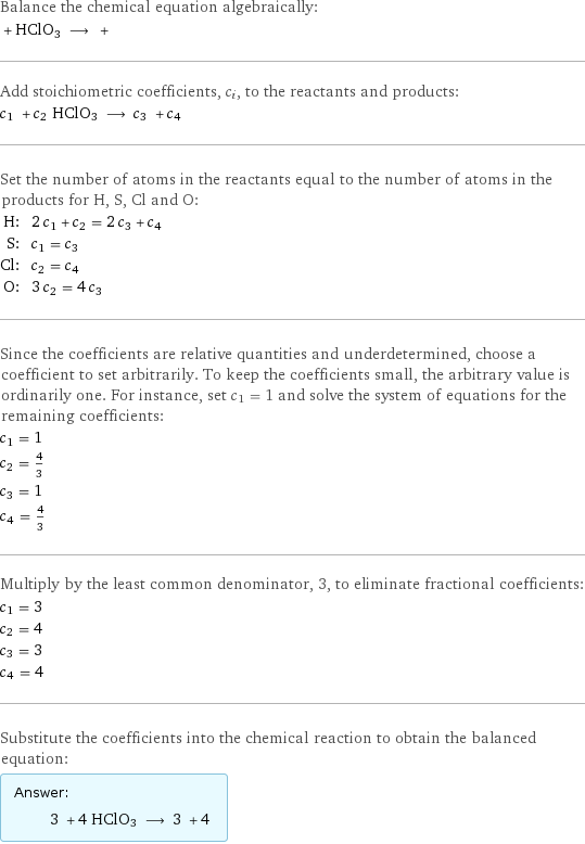 Balance the chemical equation algebraically:  + HClO3 ⟶ +  Add stoichiometric coefficients, c_i, to the reactants and products: c_1 + c_2 HClO3 ⟶ c_3 + c_4  Set the number of atoms in the reactants equal to the number of atoms in the products for H, S, Cl and O: H: | 2 c_1 + c_2 = 2 c_3 + c_4 S: | c_1 = c_3 Cl: | c_2 = c_4 O: | 3 c_2 = 4 c_3 Since the coefficients are relative quantities and underdetermined, choose a coefficient to set arbitrarily. To keep the coefficients small, the arbitrary value is ordinarily one. For instance, set c_1 = 1 and solve the system of equations for the remaining coefficients: c_1 = 1 c_2 = 4/3 c_3 = 1 c_4 = 4/3 Multiply by the least common denominator, 3, to eliminate fractional coefficients: c_1 = 3 c_2 = 4 c_3 = 3 c_4 = 4 Substitute the coefficients into the chemical reaction to obtain the balanced equation: Answer: |   | 3 + 4 HClO3 ⟶ 3 + 4 