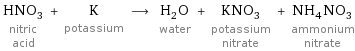 HNO_3 nitric acid + K potassium ⟶ H_2O water + KNO_3 potassium nitrate + NH_4NO_3 ammonium nitrate