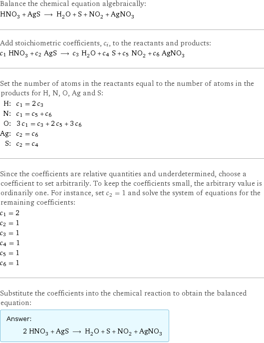 Balance the chemical equation algebraically: HNO_3 + AgS ⟶ H_2O + S + NO_2 + AgNO_3 Add stoichiometric coefficients, c_i, to the reactants and products: c_1 HNO_3 + c_2 AgS ⟶ c_3 H_2O + c_4 S + c_5 NO_2 + c_6 AgNO_3 Set the number of atoms in the reactants equal to the number of atoms in the products for H, N, O, Ag and S: H: | c_1 = 2 c_3 N: | c_1 = c_5 + c_6 O: | 3 c_1 = c_3 + 2 c_5 + 3 c_6 Ag: | c_2 = c_6 S: | c_2 = c_4 Since the coefficients are relative quantities and underdetermined, choose a coefficient to set arbitrarily. To keep the coefficients small, the arbitrary value is ordinarily one. For instance, set c_2 = 1 and solve the system of equations for the remaining coefficients: c_1 = 2 c_2 = 1 c_3 = 1 c_4 = 1 c_5 = 1 c_6 = 1 Substitute the coefficients into the chemical reaction to obtain the balanced equation: Answer: |   | 2 HNO_3 + AgS ⟶ H_2O + S + NO_2 + AgNO_3