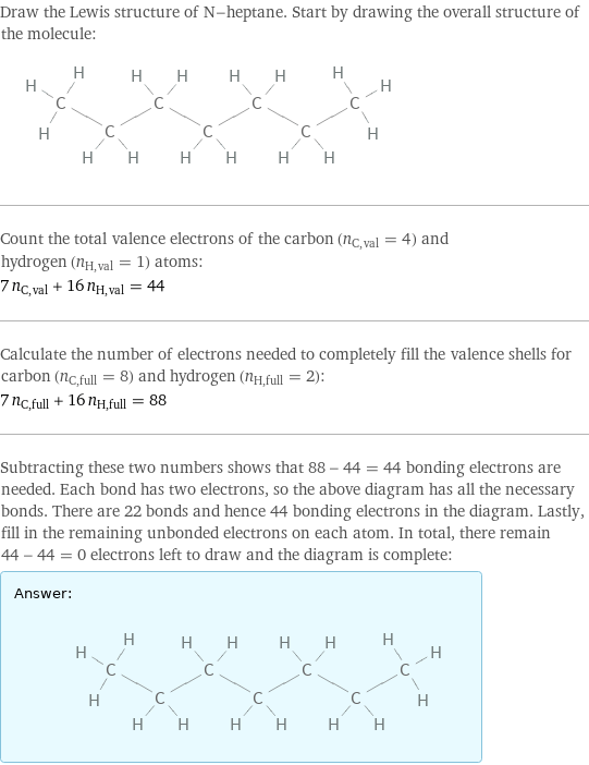 Draw the Lewis structure of N-heptane. Start by drawing the overall structure of the molecule:  Count the total valence electrons of the carbon (n_C, val = 4) and hydrogen (n_H, val = 1) atoms: 7 n_C, val + 16 n_H, val = 44 Calculate the number of electrons needed to completely fill the valence shells for carbon (n_C, full = 8) and hydrogen (n_H, full = 2): 7 n_C, full + 16 n_H, full = 88 Subtracting these two numbers shows that 88 - 44 = 44 bonding electrons are needed. Each bond has two electrons, so the above diagram has all the necessary bonds. There are 22 bonds and hence 44 bonding electrons in the diagram. Lastly, fill in the remaining unbonded electrons on each atom. In total, there remain 44 - 44 = 0 electrons left to draw and the diagram is complete: Answer: |   | 