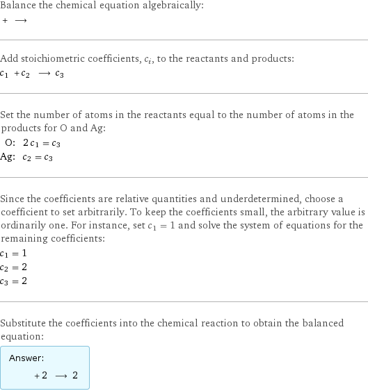 Balance the chemical equation algebraically:  + ⟶  Add stoichiometric coefficients, c_i, to the reactants and products: c_1 + c_2 ⟶ c_3  Set the number of atoms in the reactants equal to the number of atoms in the products for O and Ag: O: | 2 c_1 = c_3 Ag: | c_2 = c_3 Since the coefficients are relative quantities and underdetermined, choose a coefficient to set arbitrarily. To keep the coefficients small, the arbitrary value is ordinarily one. For instance, set c_1 = 1 and solve the system of equations for the remaining coefficients: c_1 = 1 c_2 = 2 c_3 = 2 Substitute the coefficients into the chemical reaction to obtain the balanced equation: Answer: |   | + 2 ⟶ 2 