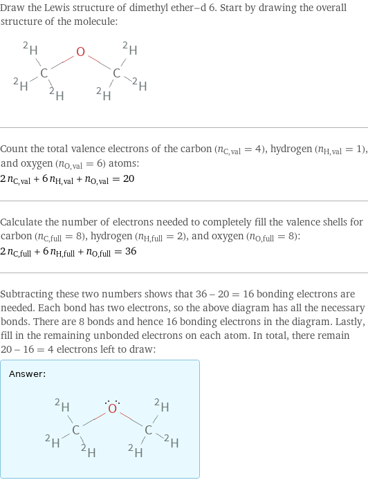 Draw the Lewis structure of dimethyl ether-d 6. Start by drawing the overall structure of the molecule:  Count the total valence electrons of the carbon (n_C, val = 4), hydrogen (n_H, val = 1), and oxygen (n_O, val = 6) atoms: 2 n_C, val + 6 n_H, val + n_O, val = 20 Calculate the number of electrons needed to completely fill the valence shells for carbon (n_C, full = 8), hydrogen (n_H, full = 2), and oxygen (n_O, full = 8): 2 n_C, full + 6 n_H, full + n_O, full = 36 Subtracting these two numbers shows that 36 - 20 = 16 bonding electrons are needed. Each bond has two electrons, so the above diagram has all the necessary bonds. There are 8 bonds and hence 16 bonding electrons in the diagram. Lastly, fill in the remaining unbonded electrons on each atom. In total, there remain 20 - 16 = 4 electrons left to draw: Answer: |   | 