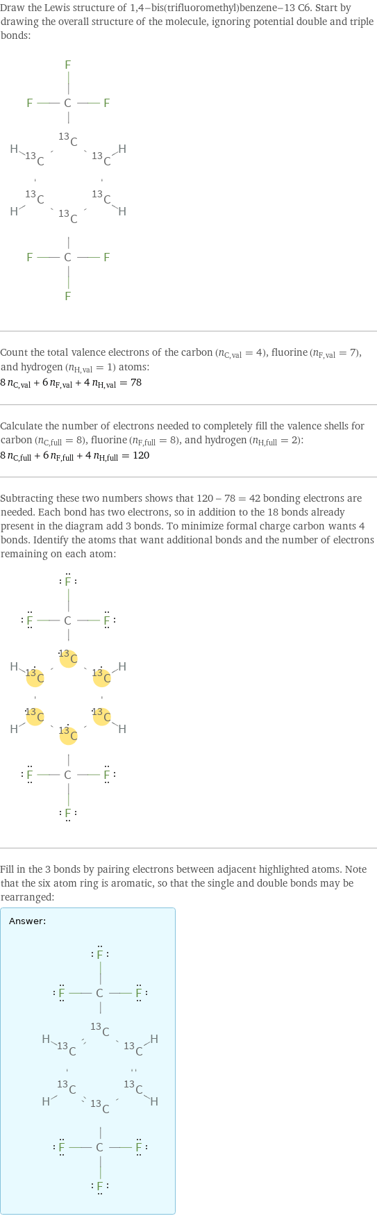 Draw the Lewis structure of 1, 4-bis(trifluoromethyl)benzene-13 C6. Start by drawing the overall structure of the molecule, ignoring potential double and triple bonds:  Count the total valence electrons of the carbon (n_C, val = 4), fluorine (n_F, val = 7), and hydrogen (n_H, val = 1) atoms: 8 n_C, val + 6 n_F, val + 4 n_H, val = 78 Calculate the number of electrons needed to completely fill the valence shells for carbon (n_C, full = 8), fluorine (n_F, full = 8), and hydrogen (n_H, full = 2): 8 n_C, full + 6 n_F, full + 4 n_H, full = 120 Subtracting these two numbers shows that 120 - 78 = 42 bonding electrons are needed. Each bond has two electrons, so in addition to the 18 bonds already present in the diagram add 3 bonds. To minimize formal charge carbon wants 4 bonds. Identify the atoms that want additional bonds and the number of electrons remaining on each atom:  Fill in the 3 bonds by pairing electrons between adjacent highlighted atoms. Note that the six atom ring is aromatic, so that the single and double bonds may be rearranged: Answer: |   | 