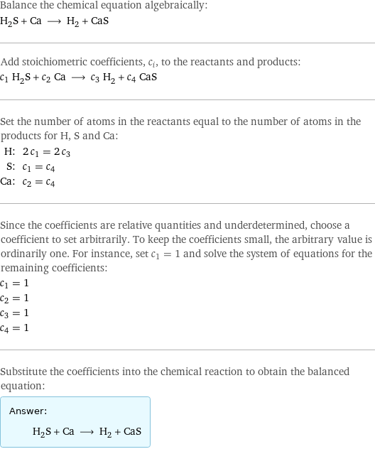 Balance the chemical equation algebraically: H_2S + Ca ⟶ H_2 + CaS Add stoichiometric coefficients, c_i, to the reactants and products: c_1 H_2S + c_2 Ca ⟶ c_3 H_2 + c_4 CaS Set the number of atoms in the reactants equal to the number of atoms in the products for H, S and Ca: H: | 2 c_1 = 2 c_3 S: | c_1 = c_4 Ca: | c_2 = c_4 Since the coefficients are relative quantities and underdetermined, choose a coefficient to set arbitrarily. To keep the coefficients small, the arbitrary value is ordinarily one. For instance, set c_1 = 1 and solve the system of equations for the remaining coefficients: c_1 = 1 c_2 = 1 c_3 = 1 c_4 = 1 Substitute the coefficients into the chemical reaction to obtain the balanced equation: Answer: |   | H_2S + Ca ⟶ H_2 + CaS