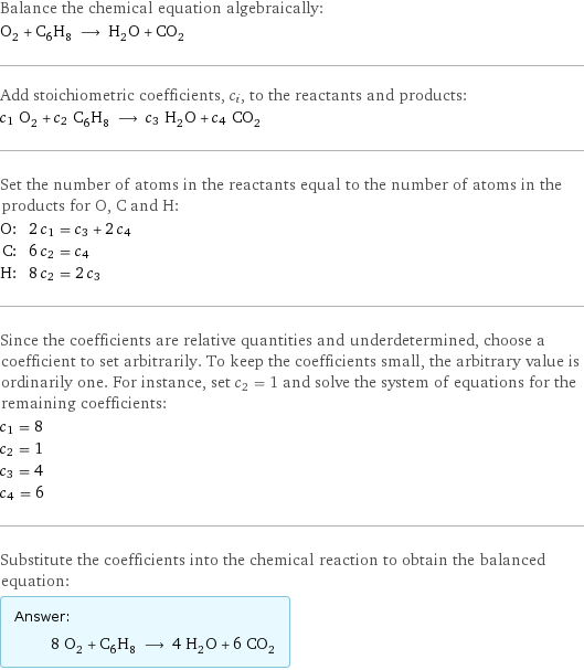 Balance the chemical equation algebraically: O_2 + C_6H_8 ⟶ H_2O + CO_2 Add stoichiometric coefficients, c_i, to the reactants and products: c_1 O_2 + c_2 C_6H_8 ⟶ c_3 H_2O + c_4 CO_2 Set the number of atoms in the reactants equal to the number of atoms in the products for O, C and H: O: | 2 c_1 = c_3 + 2 c_4 C: | 6 c_2 = c_4 H: | 8 c_2 = 2 c_3 Since the coefficients are relative quantities and underdetermined, choose a coefficient to set arbitrarily. To keep the coefficients small, the arbitrary value is ordinarily one. For instance, set c_2 = 1 and solve the system of equations for the remaining coefficients: c_1 = 8 c_2 = 1 c_3 = 4 c_4 = 6 Substitute the coefficients into the chemical reaction to obtain the balanced equation: Answer: |   | 8 O_2 + C_6H_8 ⟶ 4 H_2O + 6 CO_2