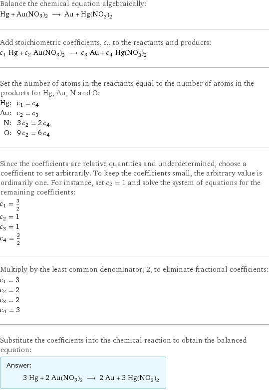 Balance the chemical equation algebraically: Hg + Au(NO3)3 ⟶ Au + Hg(NO_3)_2 Add stoichiometric coefficients, c_i, to the reactants and products: c_1 Hg + c_2 Au(NO3)3 ⟶ c_3 Au + c_4 Hg(NO_3)_2 Set the number of atoms in the reactants equal to the number of atoms in the products for Hg, Au, N and O: Hg: | c_1 = c_4 Au: | c_2 = c_3 N: | 3 c_2 = 2 c_4 O: | 9 c_2 = 6 c_4 Since the coefficients are relative quantities and underdetermined, choose a coefficient to set arbitrarily. To keep the coefficients small, the arbitrary value is ordinarily one. For instance, set c_2 = 1 and solve the system of equations for the remaining coefficients: c_1 = 3/2 c_2 = 1 c_3 = 1 c_4 = 3/2 Multiply by the least common denominator, 2, to eliminate fractional coefficients: c_1 = 3 c_2 = 2 c_3 = 2 c_4 = 3 Substitute the coefficients into the chemical reaction to obtain the balanced equation: Answer: |   | 3 Hg + 2 Au(NO3)3 ⟶ 2 Au + 3 Hg(NO_3)_2